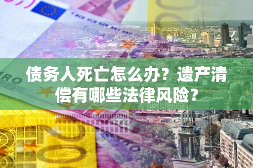 济南债务人死亡怎么办？遗产清偿有哪些法律风险？
