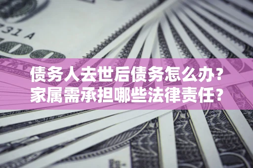 济南债务人去世后债务怎么办？家属需承担哪些法律责任？