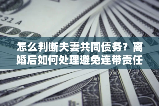 济南怎么判断夫妻共同债务？离婚后如何处理避免连带责任？
